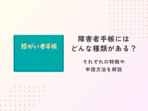 障害者手帳にはどんな種類がある？それぞれの特徴や申請方法を解説